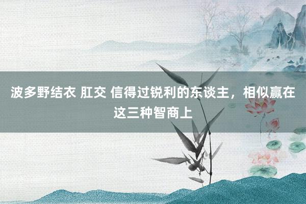 波多野结衣 肛交 信得过锐利的东谈主,相似赢在这三种智商上
