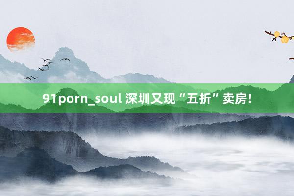 91porn_soul 深圳又现“五折”卖房!