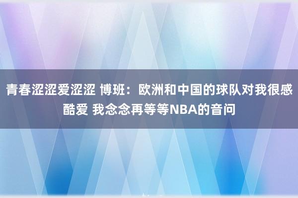 青春涩涩爱涩涩 博班：欧洲和中国的球队对我很感酷爱 我念念再等等NBA的音问