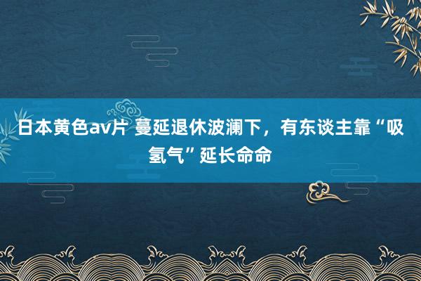 日本黄色av片 蔓延退休波澜下，有东谈主靠“吸氢气”延长命命