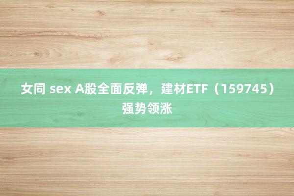 女同 sex A股全面反弹，建材ETF（159745）强势领涨