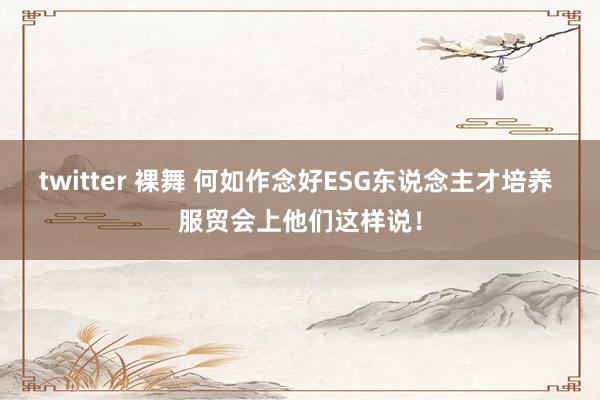twitter 裸舞 何如作念好ESG东说念主才培养 服贸会上他们这样说！