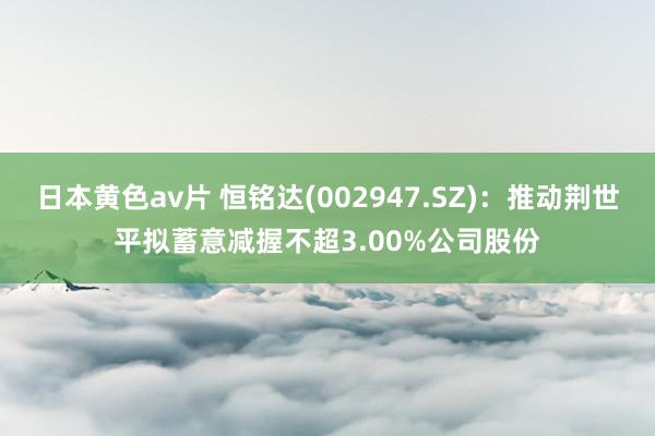 日本黄色av片 恒铭达(002947.SZ)：推动荆世平拟蓄意减握不超3.00%公司股份