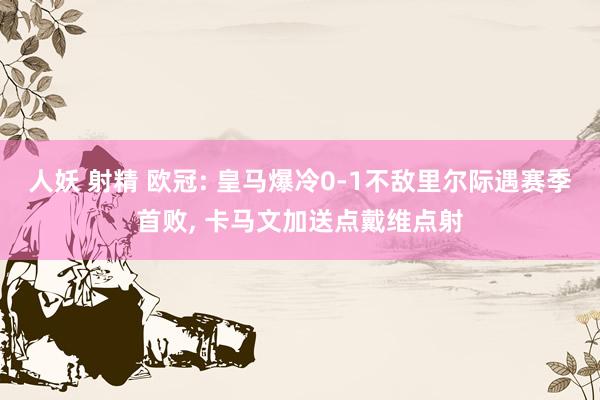 人妖 射精 欧冠: 皇马爆冷0-1不敌里尔际遇赛季首败， 卡马文加送点戴维点射