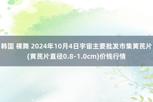 韩国 裸舞 2024年10月4日宇宙主要批发市集黄芪片(黄芪片直径0.8-1.0cm)价钱行情