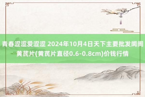 青春涩涩爱涩涩 2024年10月4日天下主要批发阛阓黄芪片(黄芪片直径0.6-0.8cm)价钱行情