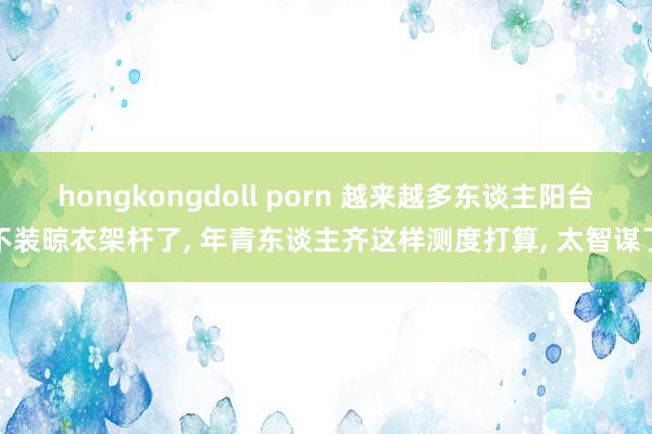 hongkongdoll porn 越来越多东谈主阳台不装晾衣架杆了， 年青东谈主齐这样测度打算， 太智谋了