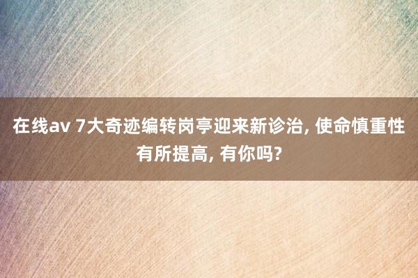 在线av 7大奇迹编转岗亭迎来新诊治， 使命慎重性有所提高， 有你吗?