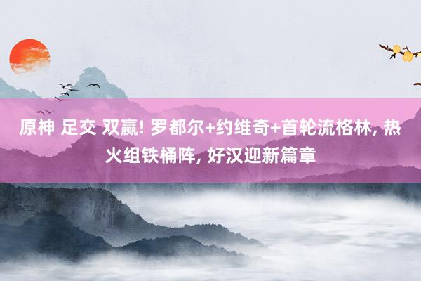 原神 足交 双赢! 罗都尔+约维奇+首轮流格林， 热火组铁桶阵， 好汉迎新篇章