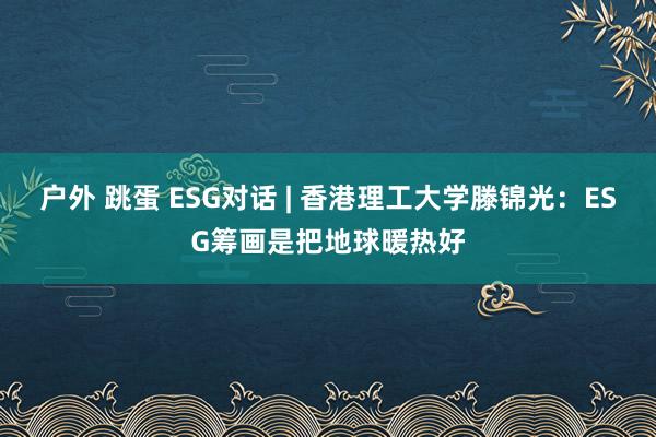 户外 跳蛋 ESG对话 | 香港理工大学滕锦光：ESG筹画是把地球暖热好