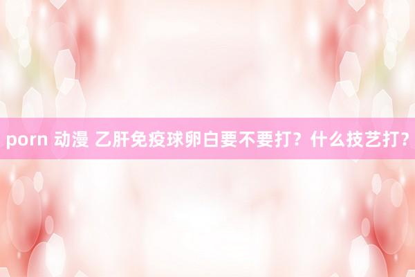 porn 动漫 乙肝免疫球卵白要不要打？什么技艺打？