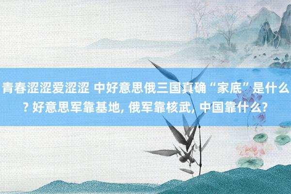 青春涩涩爱涩涩 中好意思俄三国真确“家底”是什么? 好意思军靠基地， 俄军靠核武， 中国靠什么?