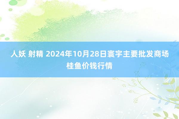人妖 射精 2024年10月28日寰宇主要批发商场桂鱼价钱行情