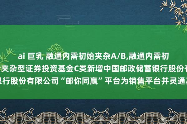 ai 巨乳 融通内需初始夹杂A/B,融通内需初始夹杂C: 融通内需初始夹杂型证券投资基金C类新增中国邮政储蓄银行股份有限公司“邮你同赢”平台为销售平台并灵通基金调遣业务的公告