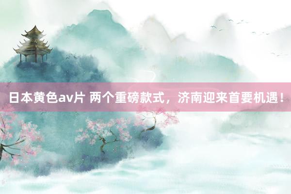 日本黄色av片 两个重磅款式,济南迎来首要机遇!