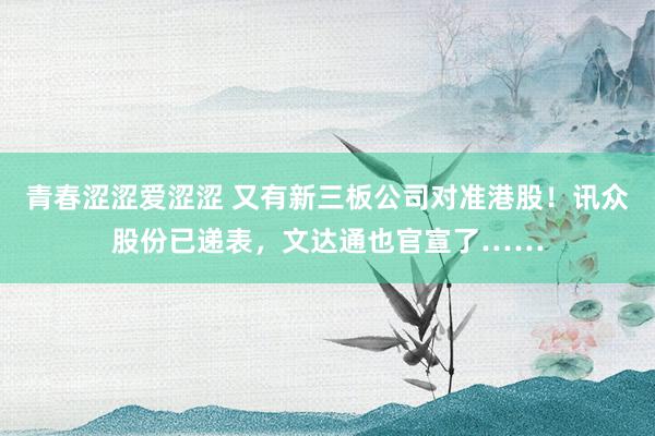 青春涩涩爱涩涩 又有新三板公司对准港股！讯众股份已递表，文达通也官宣了……