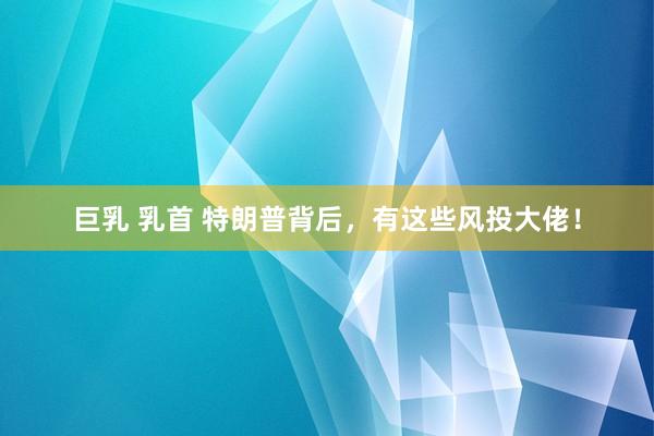 巨乳 乳首 特朗普背后，有这些风投大佬！