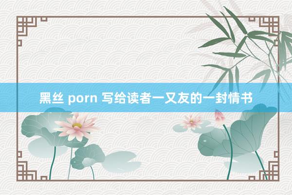 黑丝 porn 写给读者一又友的一封情书