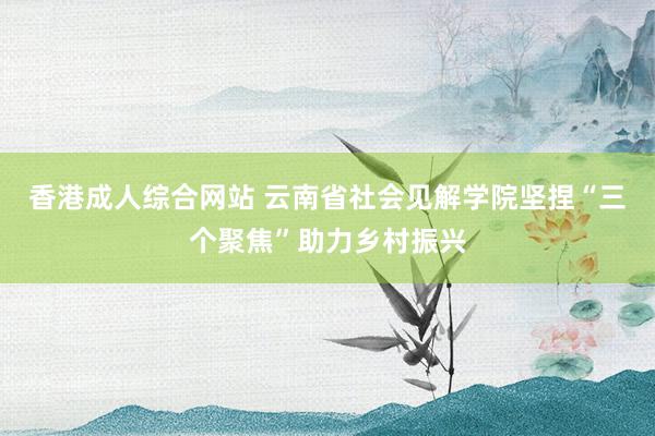 香港成人综合网站 云南省社会见解学院坚捏“三个聚焦”助力乡村振兴