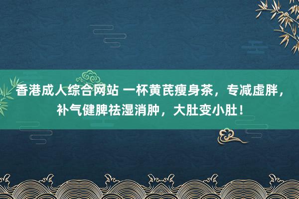 香港成人综合网站 一杯黄芪瘦身茶，专减虚胖，补气健脾祛湿消肿，大肚变小肚！