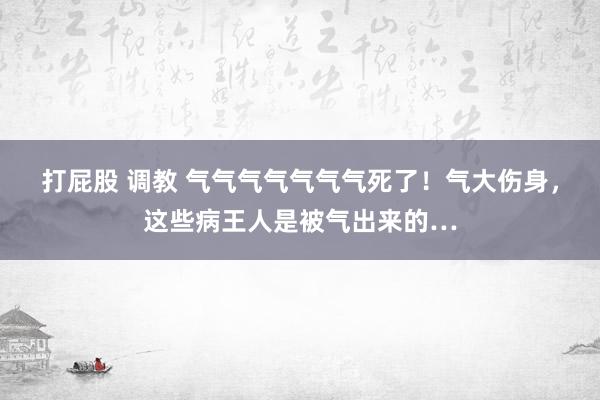 打屁股 调教 气气气气气气气死了！气大伤身，这些病王人是被气出来的…