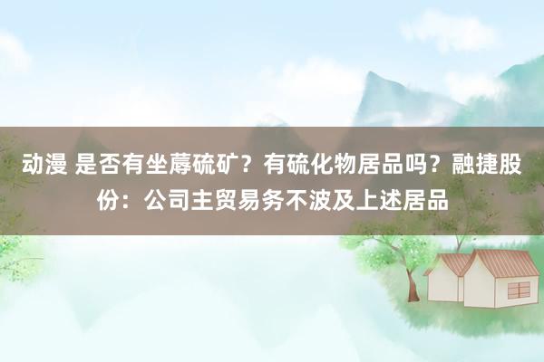 动漫 是否有坐蓐硫矿？有硫化物居品吗？融捷股份：公司主贸易务不波及上述居品