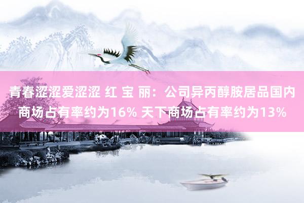 青春涩涩爱涩涩 红 宝 丽：公司异丙醇胺居品国内商场占有率约为16% 天下商场占有率约为13%