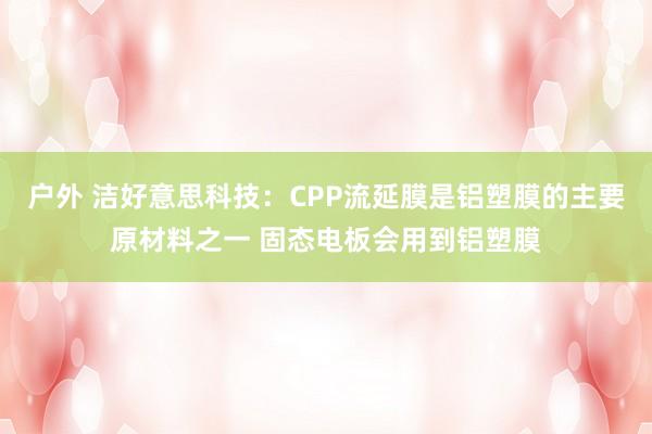 户外 洁好意思科技：CPP流延膜是铝塑膜的主要原材料之一 固态电板会用到铝塑膜