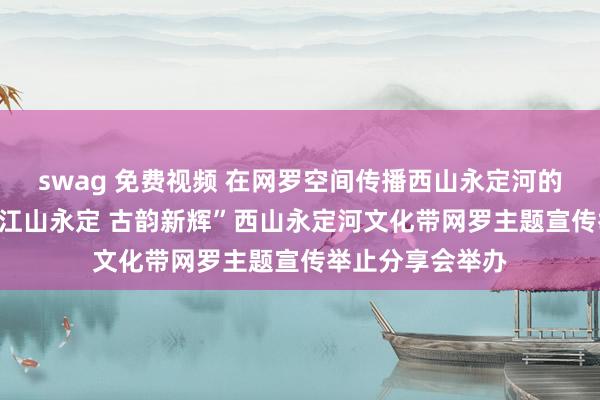 swag 免费视频 在网罗空间传播西山永定河的“古韵新辉” “江山永定 古韵新辉”西山永定河文化带网罗主题宣传举止分享会举办