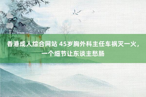 香港成人综合网站 45岁胸外科主任车祸灭一火，一个细节让东谈主愁肠