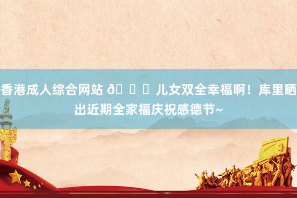 香港成人综合网站 😍儿女双全幸福啊！库里晒出近期全家福庆祝感德节~