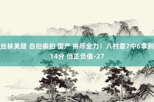 丝袜美腿 自拍偷拍 国产 拼尽全力！八村塁7中6拿到14分 但正负值-27