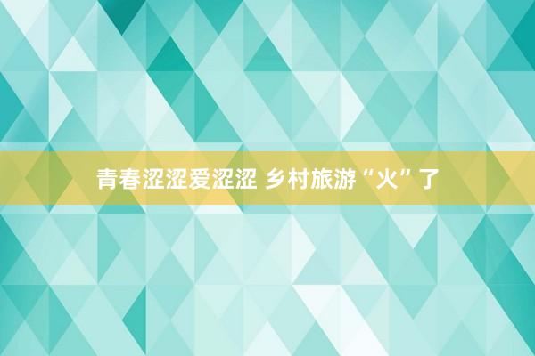 青春涩涩爱涩涩 乡村旅游“火”了