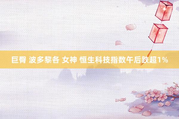 巨臀 波多黎各 女神 恒生科技指数午后跌超1%