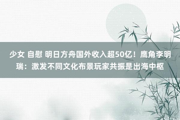 少女 自慰 明日方舟国外收入超50亿！鹰角李明瑞：激发不同文化布景玩家共振是出海中枢