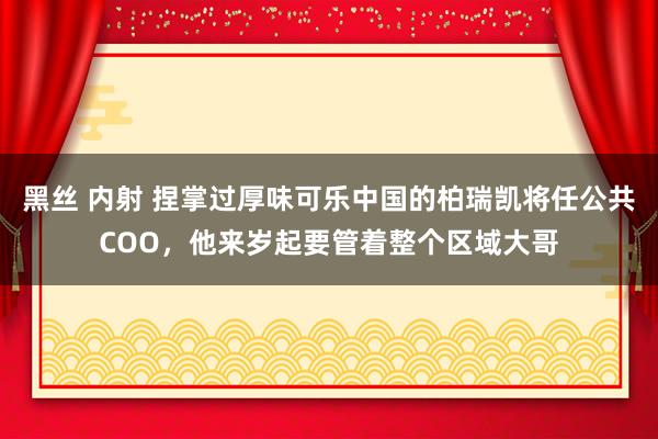 黑丝 内射 捏掌过厚味可乐中国的柏瑞凯将任公共COO，他来岁起要管着整个区域大哥