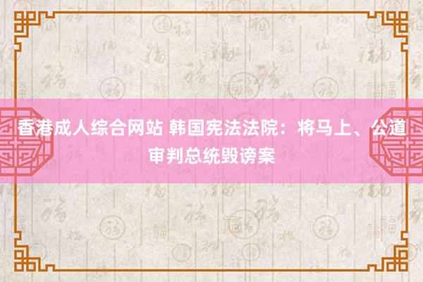 香港成人综合网站 韩国宪法法院：将马上、公道审判总统毁谤案