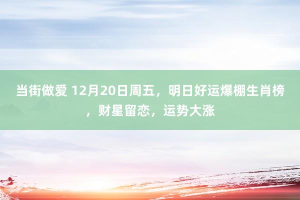 当街做爱 12月20日周五，明日好运爆棚生肖榜，财星留恋，运势大涨