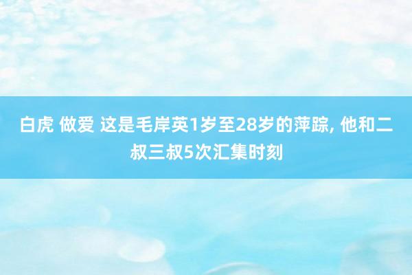 白虎 做爱 这是毛岸英1岁至28岁的萍踪， 他和二叔三叔5次汇集时刻