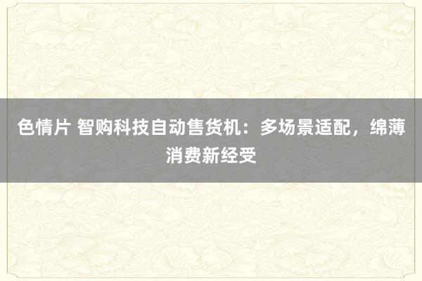 色情片 智购科技自动售货机：多场景适配，绵薄消费新经受