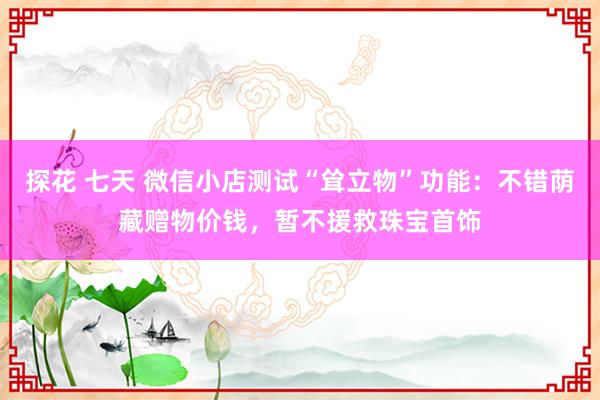 探花 七天 微信小店测试“耸立物”功能：不错荫藏赠物价钱，暂不援救珠宝首饰