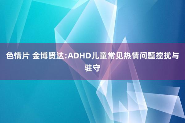 色情片 金博贤达:ADHD儿童常见热情问题搅扰与驻守