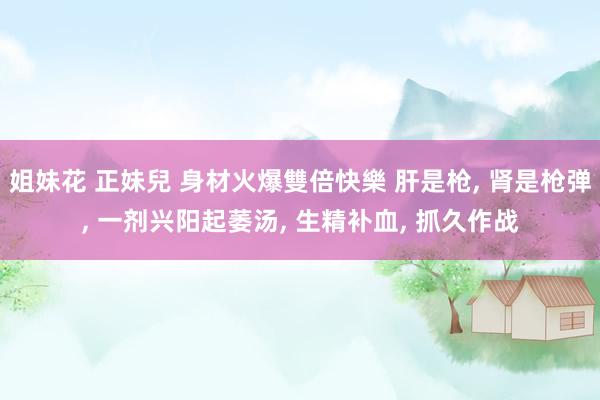 姐妹花 正妹兒 身材火爆雙倍快樂 肝是枪， 肾是枪弹， 一剂兴阳起萎汤， 生精补血， 抓久作战