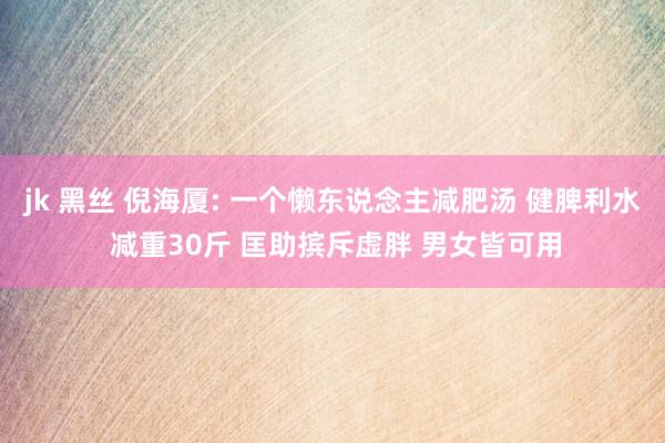 jk 黑丝 倪海厦: 一个懒东说念主减肥汤 健脾利水 减重30斤 匡助摈斥虚胖 男女皆可用