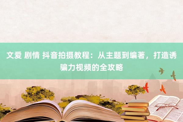 文爱 剧情 抖音拍摄教程：从主题到编著，打造诱骗力视频的全攻略
