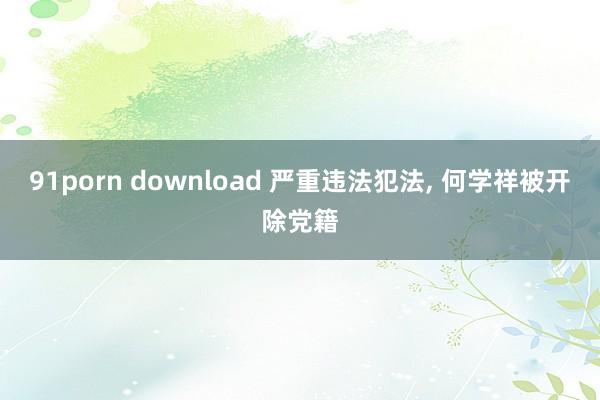 91porn download 严重违法犯法， 何学祥被开除党籍
