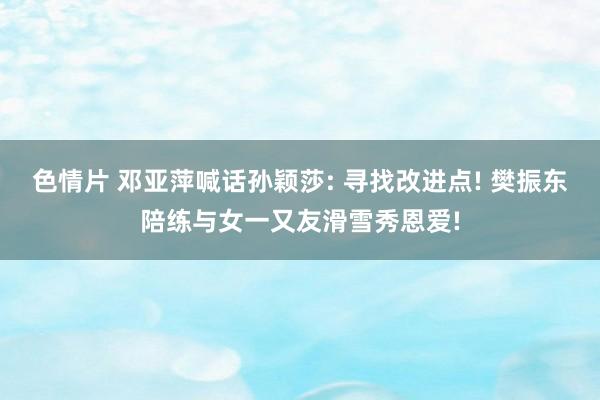 色情片 邓亚萍喊话孙颖莎: 寻找改进点! 樊振东陪练与女一又友滑雪秀恩爱!