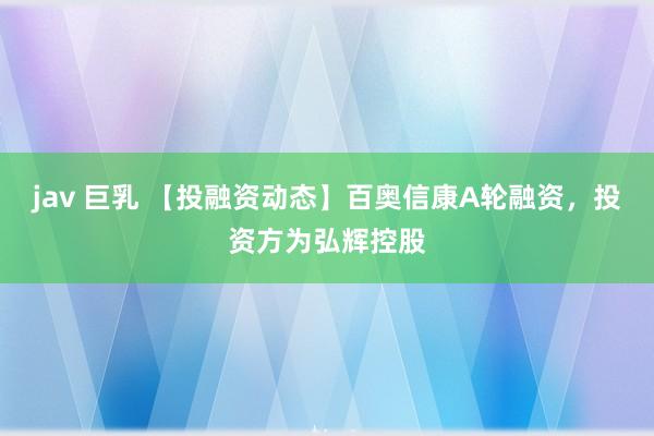 jav 巨乳 【投融资动态】百奥信康A轮融资，投资方为弘辉控股