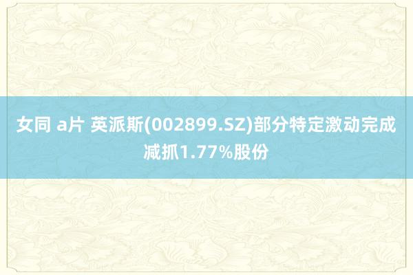 女同 a片 英派斯(002899.SZ)部分特定激动完成减抓1.77%股份
