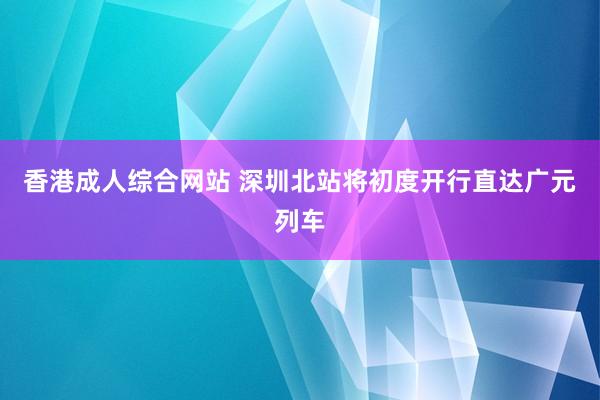 香港成人综合网站 深圳北站将初度开行直达广元列车